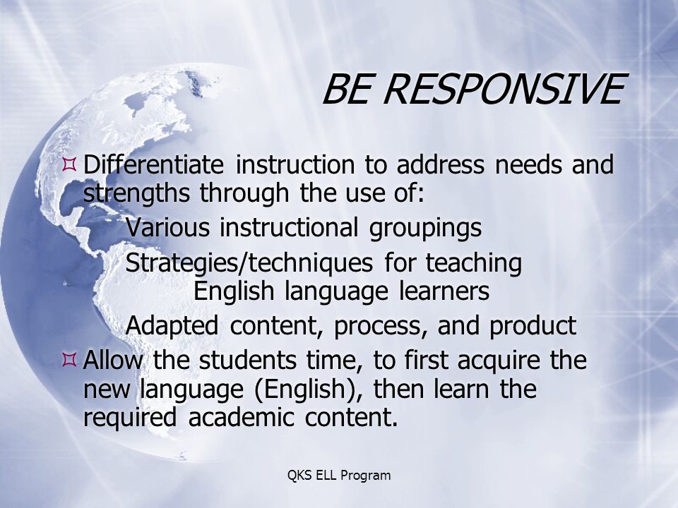 QKS ELL Program BE RESPONSIVE  Differentiate instruction to address needs and strengths through the use of: Various instructional groupings Strategies/techniques for teaching English language learners Adapted content, process, and product  Allow the students time, to first acquire the new language (English), then learn the required academic content.