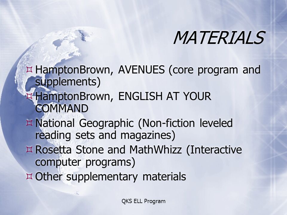 QKS ELL Program MATERIALS  HamptonBrown, AVENUES (core program and supplements)  HamptonBrown, ENGLISH AT YOUR COMMAND  National Geographic (Non-fiction leveled reading sets and magazines)  Rosetta Stone and MathWhizz (Interactive computer programs)  Other supplementary materials  HamptonBrown, AVENUES (core program and supplements)  HamptonBrown, ENGLISH AT YOUR COMMAND  National Geographic (Non-fiction leveled reading sets and magazines)  Rosetta Stone and MathWhizz (Interactive computer programs)  Other supplementary materials