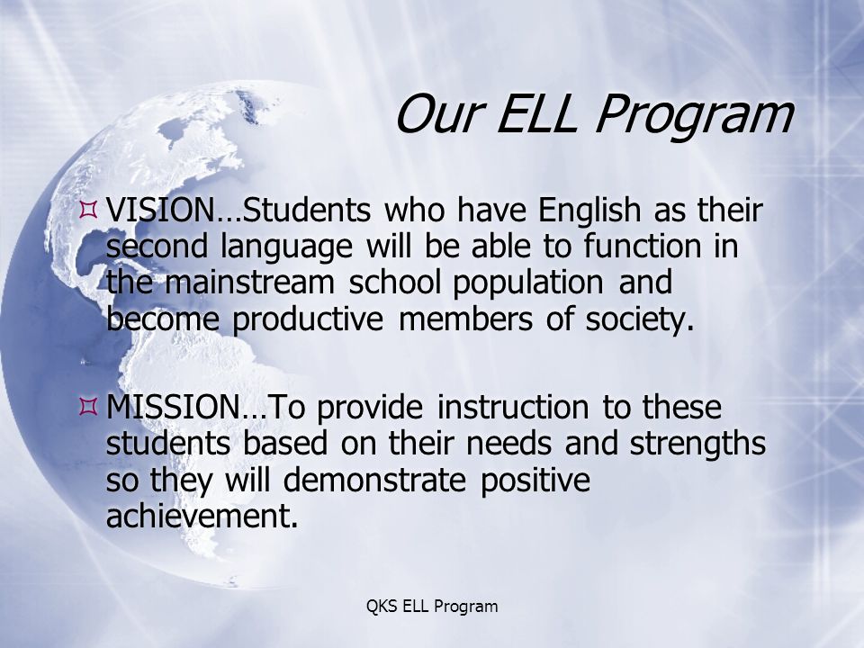 QKS ELL Program Our ELL Program  VISION…Students who have English as their second language will be able to function in the mainstream school population and become productive members of society.