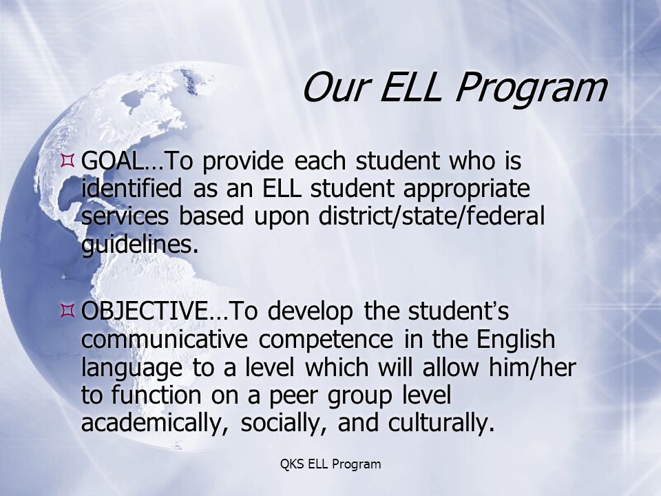 QKS ELL Program Our ELL Program  GOAL…To provide each student who is identified as an ELL student appropriate services based upon district/state/federal guidelines.