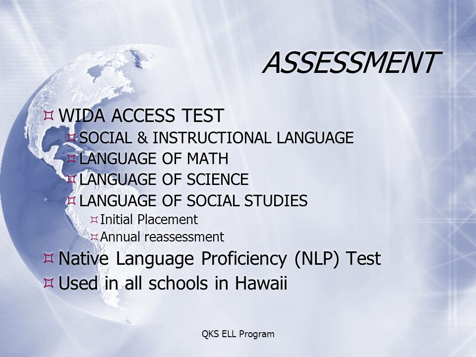 ASSESSMENT  WIDA ACCESS TEST  SOCIAL & INSTRUCTIONAL LANGUAGE  LANGUAGE OF MATH  LANGUAGE OF SCIENCE  LANGUAGE OF SOCIAL STUDIES  Initial Placement  Annual reassessment  Native Language Proficiency (NLP) Test  Used in all schools in Hawaii  WIDA ACCESS TEST  SOCIAL & INSTRUCTIONAL LANGUAGE  LANGUAGE OF MATH  LANGUAGE OF SCIENCE  LANGUAGE OF SOCIAL STUDIES  Initial Placement  Annual reassessment  Native Language Proficiency (NLP) Test  Used in all schools in Hawaii