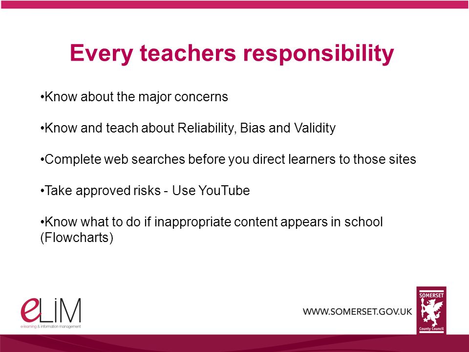 Every teachers responsibility Know about the major concerns Know and teach about Reliability, Bias and Validity Complete web searches before you direct learners to those sites Take approved risks - Use YouTube Know what to do if inappropriate content appears in school (Flowcharts)