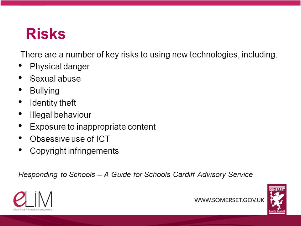 Risks There are a number of key risks to using new technologies, including: Physical danger Sexual abuse Bullying Identity theft Illegal behaviour Exposure to inappropriate content Obsessive use of ICT Copyright infringements Responding to Schools – A Guide for Schools Cardiff Advisory Service