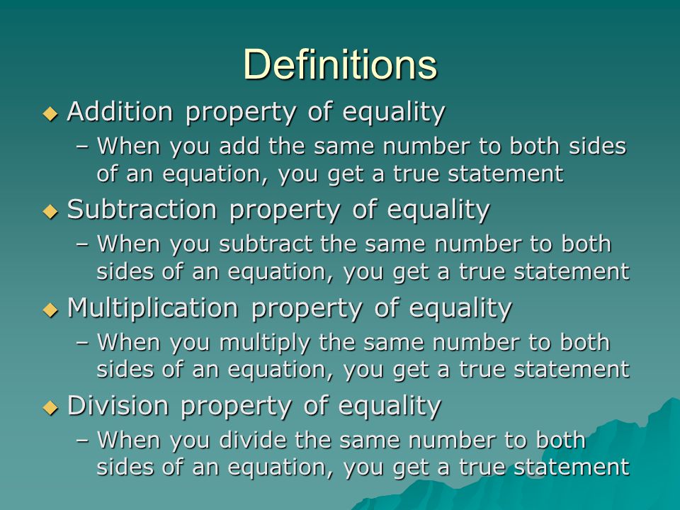 Definitions  Addition property of equality –When you add the same number to both sides of an equation, you get a true statement  Subtraction property of equality –When you subtract the same number to both sides of an equation, you get a true statement  Multiplication property of equality –When you multiply the same number to both sides of an equation, you get a true statement  Division property of equality –When you divide the same number to both sides of an equation, you get a true statement