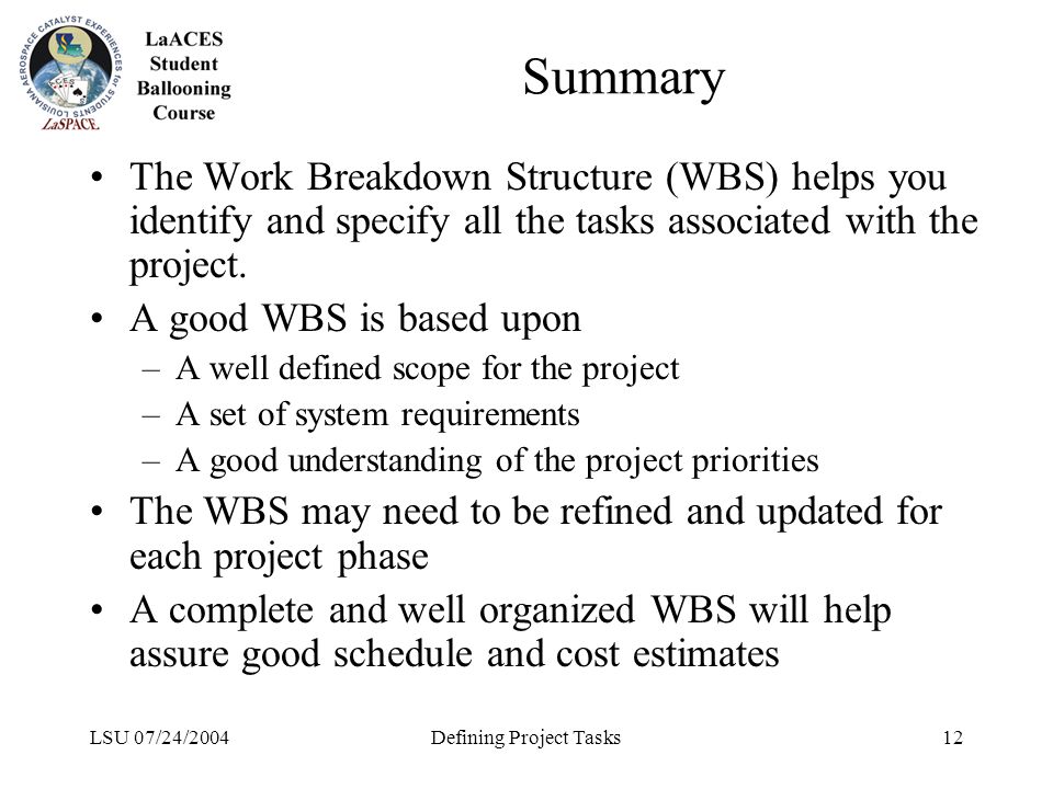 LSU 07/24/2004Defining Project Tasks12 Summary The Work Breakdown Structure (WBS) helps you identify and specify all the tasks associated with the project.