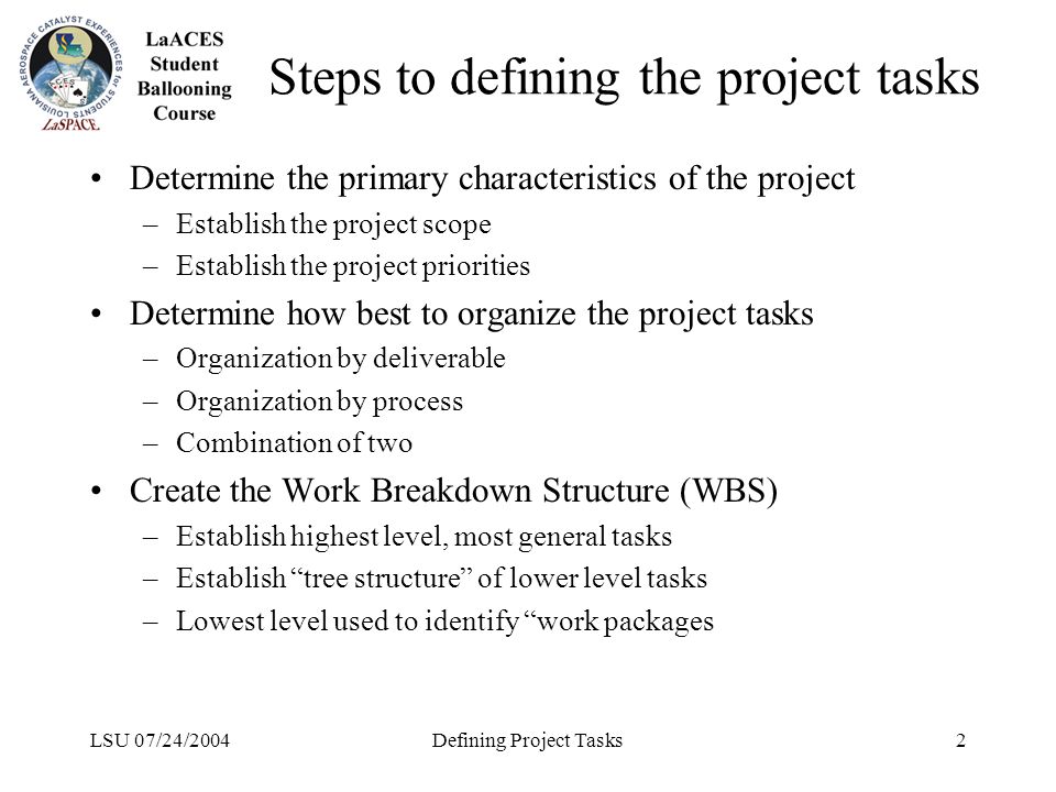 LSU 07/24/2004Defining Project Tasks2 Steps to defining the project tasks Determine the primary characteristics of the project –Establish the project scope –Establish the project priorities Determine how best to organize the project tasks –Organization by deliverable –Organization by process –Combination of two Create the Work Breakdown Structure (WBS) –Establish highest level, most general tasks –Establish tree structure of lower level tasks –Lowest level used to identify work packages