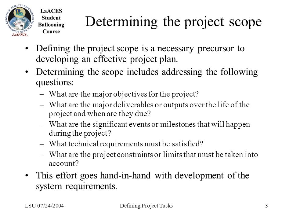 LSU 07/24/2004Defining Project Tasks3 Determining the project scope Defining the project scope is a necessary precursor to developing an effective project plan.