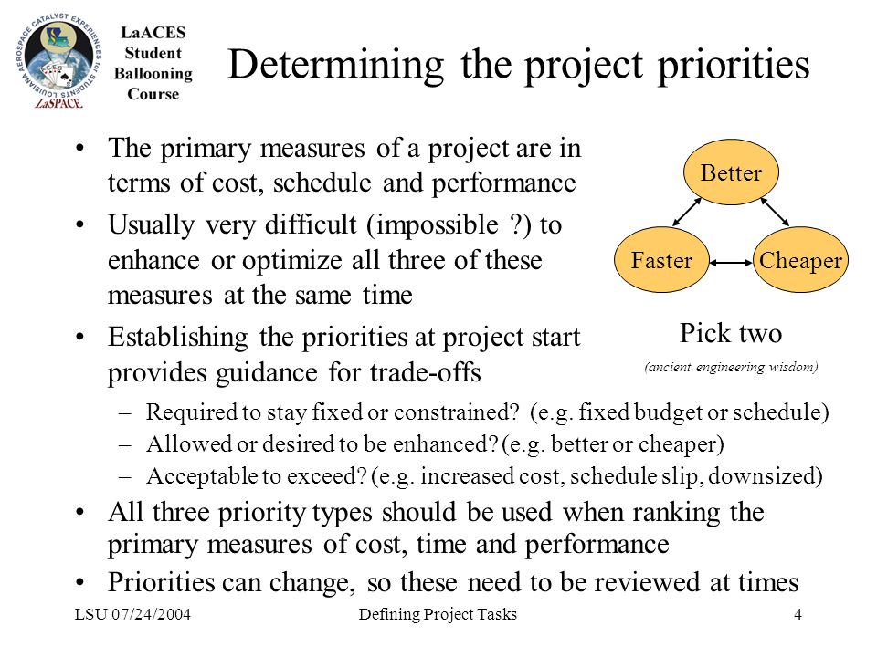 LSU 07/24/2004Defining Project Tasks4 Determining the project priorities The primary measures of a project are in terms of cost, schedule and performance Usually very difficult (impossible ) to enhance or optimize all three of these measures at the same time Establishing the priorities at project start provides guidance for trade-offs Better FasterCheaper Pick two (ancient engineering wisdom) –Required to stay fixed or constrained.
