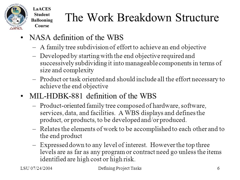 LSU 07/24/2004Defining Project Tasks6 The Work Breakdown Structure NASA definition of the WBS –A family tree subdivision of effort to achieve an end objective –Developed by starting with the end objective required and successively subdividing it into manageable components in terms of size and complexity –Product or task oriented and should include all the effort necessary to achieve the end objective MIL-HDBK-881 definition of the WBS –Product-oriented family tree composed of hardware, software, services, data, and facilities.