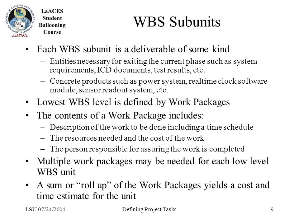 LSU 07/24/2004Defining Project Tasks9 WBS Subunits Each WBS subunit is a deliverable of some kind –Entities necessary for exiting the current phase such as system requirements, ICD documents, test results, etc.