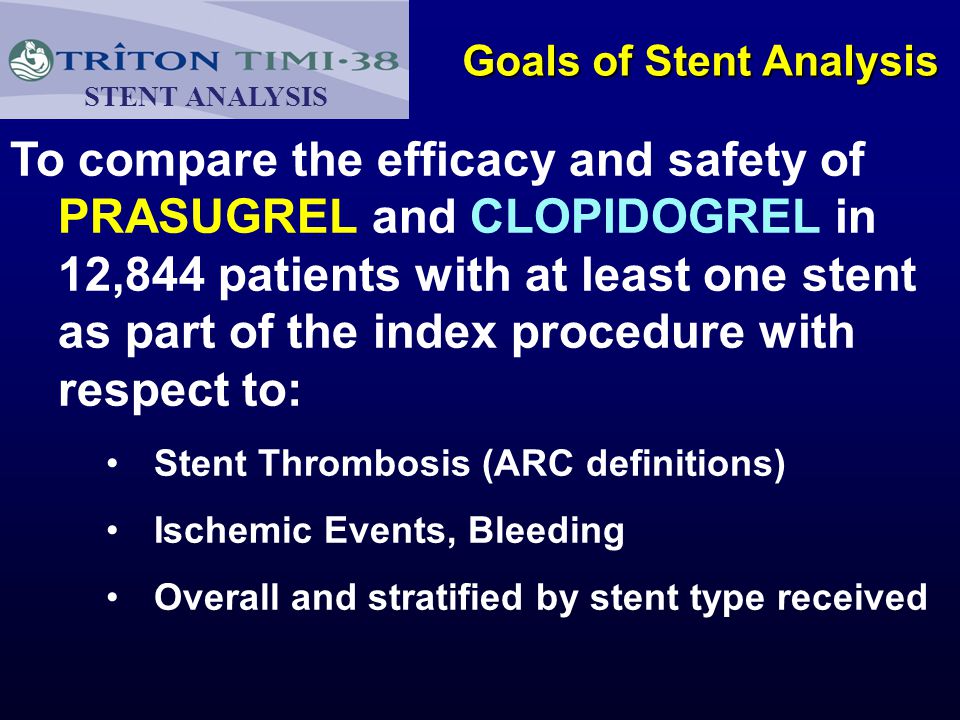 Goals of Stent Analysis To compare the efficacy and safety of PRASUGREL and CLOPIDOGREL in 12,844 patients with at least one stent as part of the index procedure with respect to: Stent Thrombosis (ARC definitions) Ischemic Events, Bleeding Overall and stratified by stent type received STENT ANALYSIS