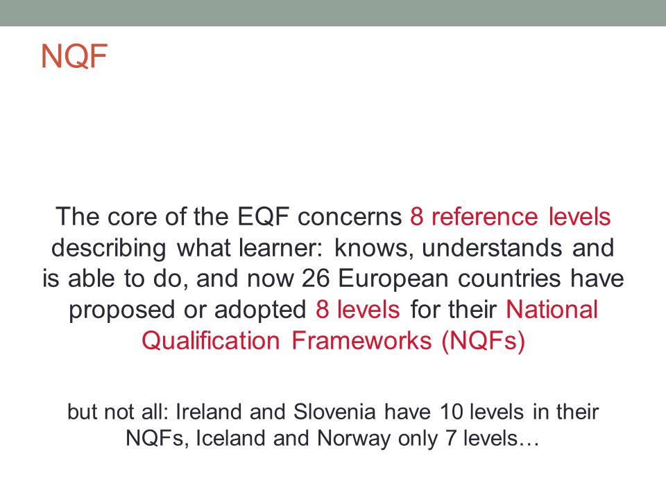 NQF The core of the EQF concerns 8 reference levels describing what learner: knows, understands and is able to do, and now 26 European countries have proposed or adopted 8 levels for their National Qualification Frameworks (NQFs) but not all: Ireland and Slovenia have 10 levels in their NQFs, Iceland and Norway only 7 levels…