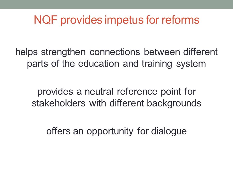 NQF provides impetus for reforms helps strengthen connections between different parts of the education and training system provides a neutral reference point for stakeholders with different backgrounds offers an opportunity for dialogue