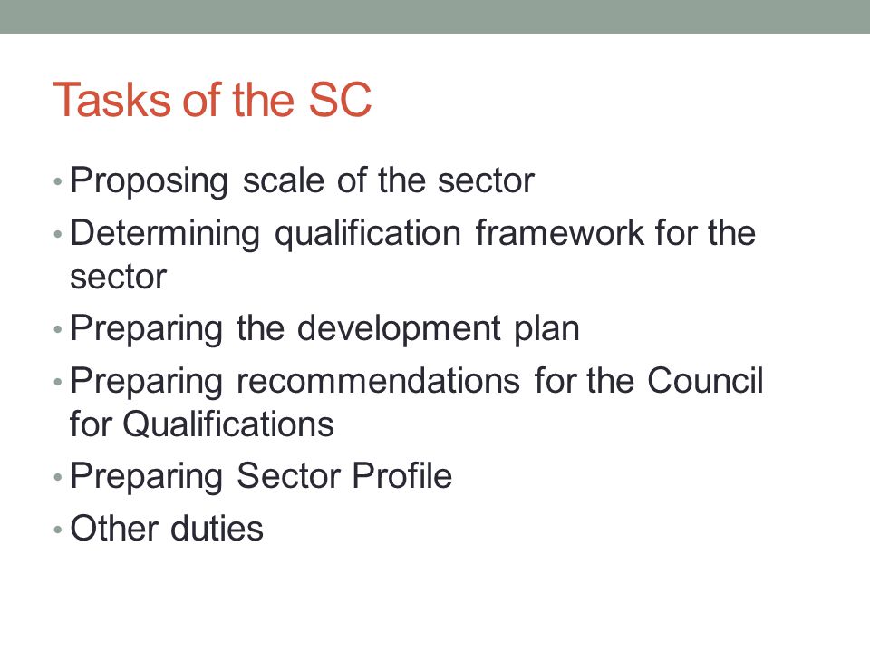 Tasks of the SC Proposing scale of the sector Determining qualification framework for the sector Preparing the development plan Preparing recommendations for the Council for Qualifications Preparing Sector Profile Other duties