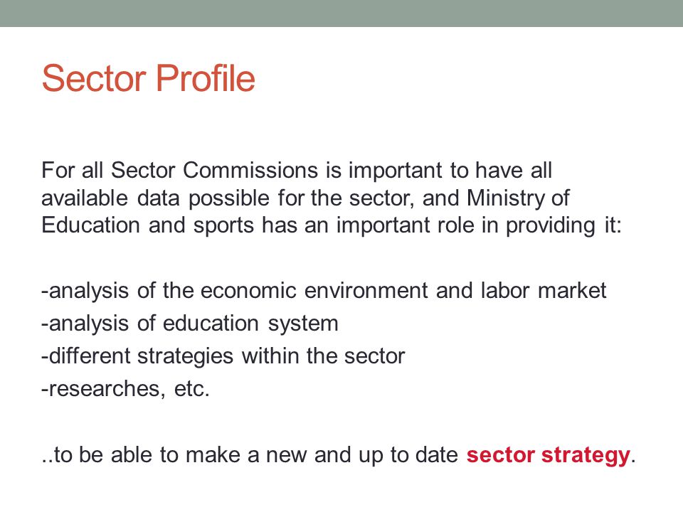 Sector Profile For all Sector Commissions is important to have all available data possible for the sector, and Ministry of Education and sports has an important role in providing it: -analysis of the economic environment and labor market -analysis of education system -different strategies within the sector -researches, etc...to be able to make a new and up to date sector strategy.