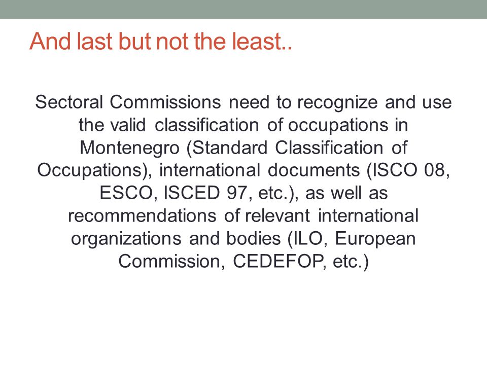 Sectoral Commissions need to recognize and use the valid classification of occupations in Montenegro (Standard Classification of Occupations), international documents (ISCO 08, ESCO, ISCED 97, etc.), as well as recommendations of relevant international organizations and bodies (ILO, European Commission, CEDEFOP, etc.) And last but not the least..