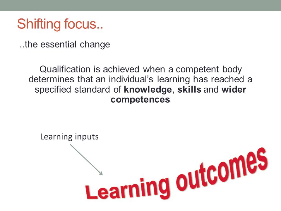 Shifting focus....the essential change Qualification is achieved when a competent body determines that an individual’s learning has reached a specified standard of knowledge, skills and wider competences Learning inputs