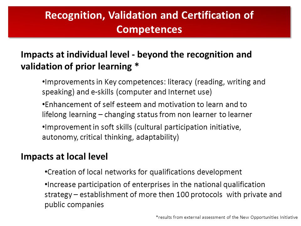Recognition, Validation and Certification of Competences Impacts at individual level - beyond the recognition and validation of prior learning * Improvements in Key competences: literacy (reading, writing and speaking) and e-skills (computer and Internet use) Enhancement of self esteem and motivation to learn and to lifelong learning – changing status from non learner to learner Improvement in soft skills (cultural participation initiative, autonomy, critical thinking, adaptability) Impacts at local level Creation of local networks for qualifications development Increase participation of enterprises in the national qualification strategy – establishment of more then 100 protocols with private and public companies *results from external assessment of the New Opportunities Initiative