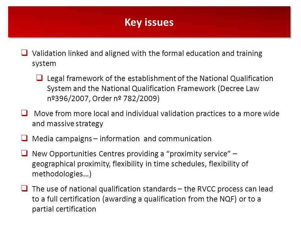 Key issues  Validation linked and aligned with the formal education and training system  Legal framework of the establishment of the National Qualification System and the National Qualification Framework (Decree Law nº396/2007, Order nº 782/2009)  Move from more local and individual validation practices to a more wide and massive strategy  Media campaigns – information and communication  New Opportunities Centres providing a proximity service – geographical proximity, flexibility in time schedules, flexibility of methodologies…)  The use of national qualification standards – the RVCC process can lead to a full certification (awarding a qualification from the NQF) or to a partial certification