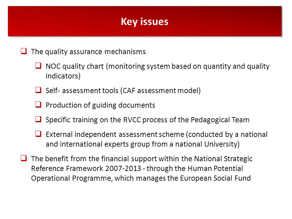 Key issues  The quality assurance mechanisms  NOC quality chart (monitoring system based on quantity and quality indicators)  Self- assessment tools (CAF assessment model)  Production of guiding documents  Specific training on the RVCC process of the Pedagogical Team  External independent assessment scheme (conducted by a national and international experts group from a national University)  The benefit from the financial support within the National Strategic Reference Framework through the Human Potential Operational Programme, which manages the European Social Fund