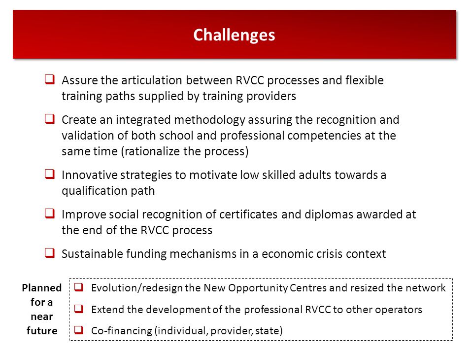 Challenges  Assure the articulation between RVCC processes and flexible training paths supplied by training providers  Create an integrated methodology assuring the recognition and validation of both school and professional competencies at the same time (rationalize the process)  Innovative strategies to motivate low skilled adults towards a qualification path  Improve social recognition of certificates and diplomas awarded at the end of the RVCC process  Sustainable funding mechanisms in a economic crisis context  Evolution/redesign the New Opportunity Centres and resized the network  Extend the development of the professional RVCC to other operators  Co-financing (individual, provider, state) Planned for a near future