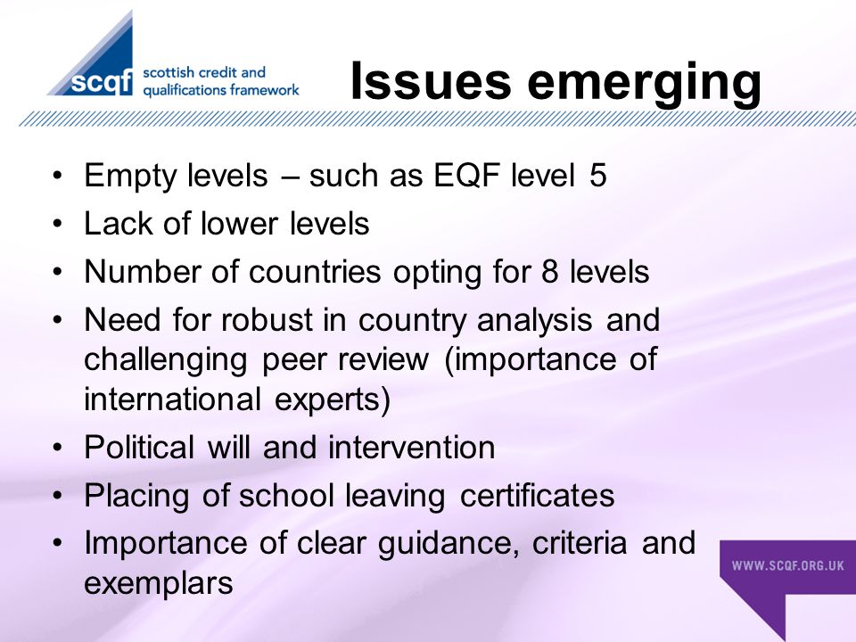 Issues emerging Empty levels – such as EQF level 5 Lack of lower levels Number of countries opting for 8 levels Need for robust in country analysis and challenging peer review (importance of international experts) Political will and intervention Placing of school leaving certificates Importance of clear guidance, criteria and exemplars