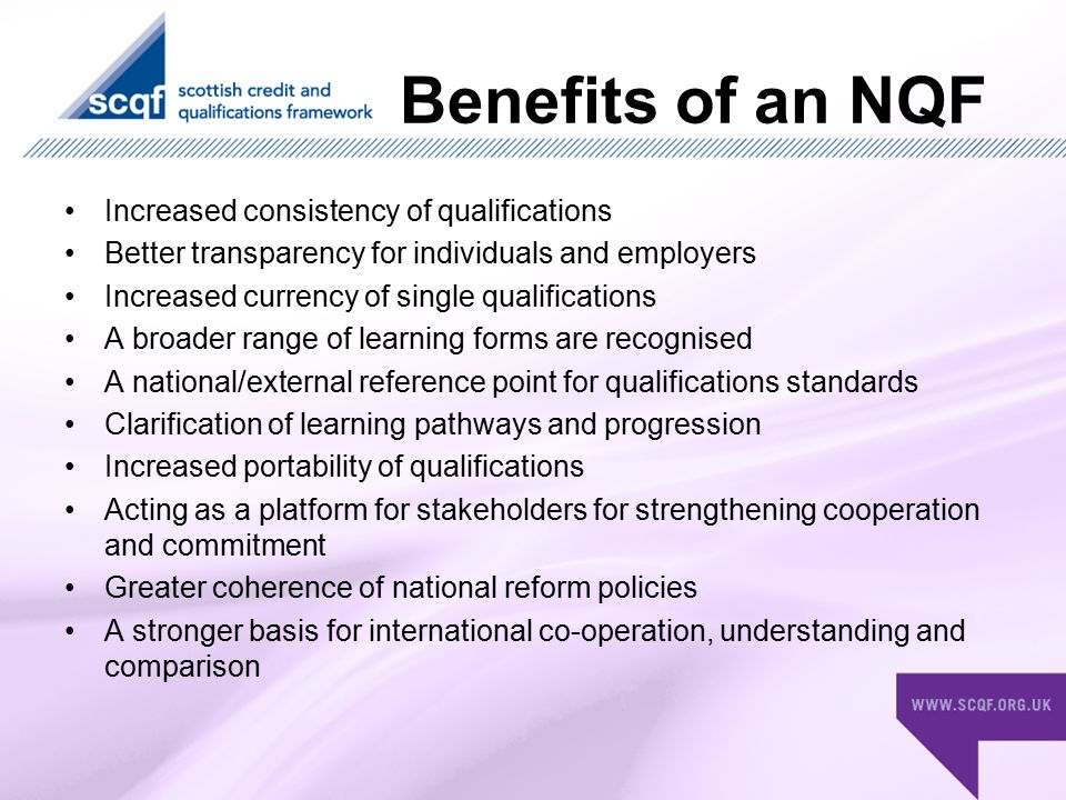 Benefits of an NQF Increased consistency of qualifications Better transparency for individuals and employers Increased currency of single qualifications A broader range of learning forms are recognised A national/external reference point for qualifications standards Clarification of learning pathways and progression Increased portability of qualifications Acting as a platform for stakeholders for strengthening cooperation and commitment Greater coherence of national reform policies A stronger basis for international co-operation, understanding and comparison