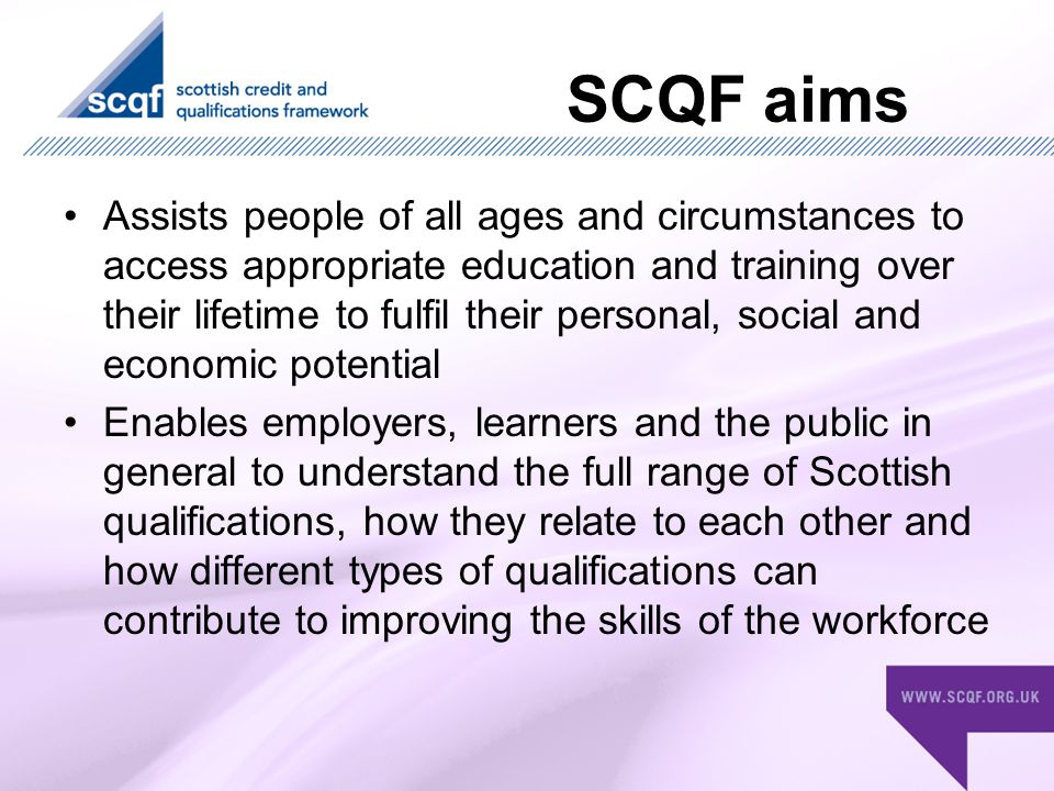 SCQF aims Assists people of all ages and circumstances to access appropriate education and training over their lifetime to fulfil their personal, social and economic potential Enables employers, learners and the public in general to understand the full range of Scottish qualifications, how they relate to each other and how different types of qualifications can contribute to improving the skills of the workforce