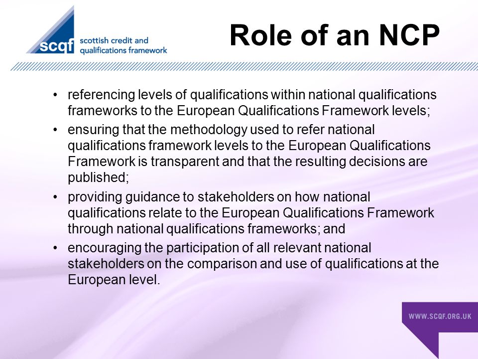 Role of an NCP referencing levels of qualifications within national qualifications frameworks to the European Qualifications Framework levels; ensuring that the methodology used to refer national qualifications framework levels to the European Qualifications Framework is transparent and that the resulting decisions are published; providing guidance to stakeholders on how national qualifications relate to the European Qualifications Framework through national qualifications frameworks; and encouraging the participation of all relevant national stakeholders on the comparison and use of qualifications at the European level.