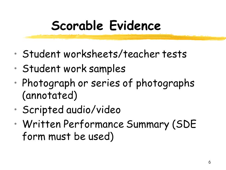 6 Scorable Evidence Student worksheets/teacher tests Student work samples Photograph or series of photographs (annotated) Scripted audio/video Written Performance Summary (SDE form must be used)