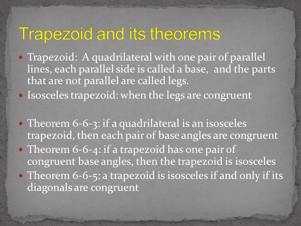 Trapezoid: A quadrilateral with one pair of parallel lines, each parallel side is called a base, and the parts that are not parallel are called legs.