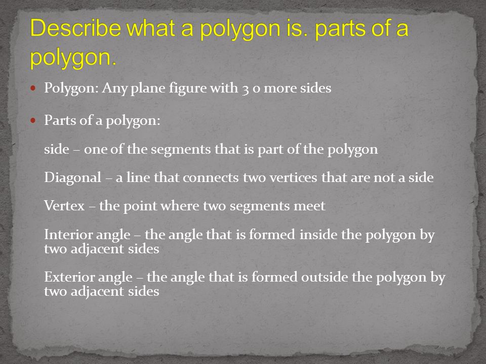 Polygon: Any plane figure with 3 o more sides Parts of a polygon: side – one of the segments that is part of the polygon Diagonal – a line that connects two vertices that are not a side Vertex – the point where two segments meet Interior angle – the angle that is formed inside the polygon by two adjacent sides Exterior angle – the angle that is formed outside the polygon by two adjacent sides