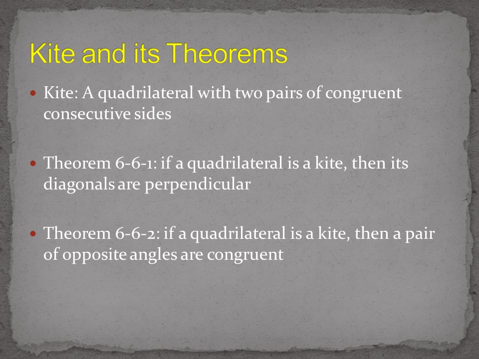 Kite: A quadrilateral with two pairs of congruent consecutive sides Theorem 6-6-1: if a quadrilateral is a kite, then its diagonals are perpendicular Theorem 6-6-2: if a quadrilateral is a kite, then a pair of opposite angles are congruent