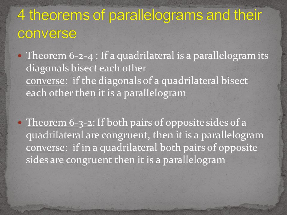 Theorem : If a quadrilateral is a parallelogram its diagonals bisect each other converse: if the diagonals of a quadrilateral bisect each other then it is a parallelogram Theorem 6-3-2: If both pairs of opposite sides of a quadrilateral are congruent, then it is a parallelogram converse: if in a quadrilateral both pairs of opposite sides are congruent then it is a parallelogram