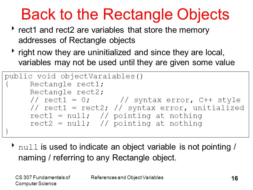 CS 307 Fundamentals of Computer Science References and Object Variables 16 Back to the Rectangle Objects  rect1 and rect2 are variables that store the memory addresses of Rectangle objects  right now they are uninitialized and since they are local, variables may not be used until they are given some value  null is used to indicate an object variable is not pointing / naming / referring to any Rectangle object.