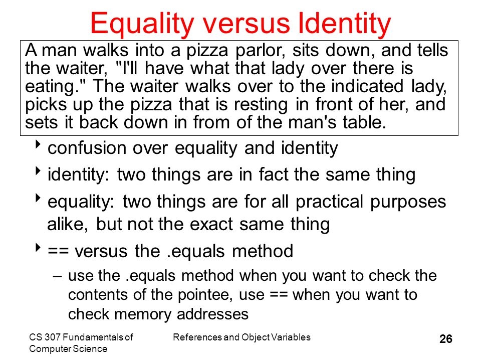 CS 307 Fundamentals of Computer Science References and Object Variables 26 Equality versus Identity  confusion over equality and identity  identity: two things are in fact the same thing  equality: two things are for all practical purposes alike, but not the exact same thing  == versus the.equals method –use the.equals method when you want to check the contents of the pointee, use == when you want to check memory addresses A man walks into a pizza parlor, sits down, and tells the waiter, I ll have what that lady over there is eating. The waiter walks over to the indicated lady, picks up the pizza that is resting in front of her, and sets it back down in from of the man s table.