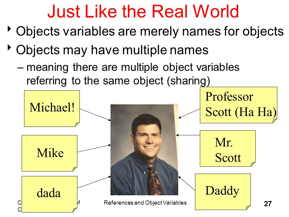 CS 307 Fundamentals of Computer Science References and Object Variables 27 Just Like the Real World  Objects variables are merely names for objects  Objects may have multiple names –meaning there are multiple object variables referring to the same object (sharing) Mike Mr.