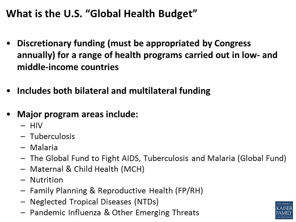 Discretionary funding (must be appropriated by Congress annually) for a range of health programs carried out in low- and middle-income countries Includes both bilateral and multilateral funding Major program areas include: –HIV –Tuberculosis –Malaria –The Global Fund to Fight AIDS, Tuberculosis and Malaria (Global Fund) –Maternal & Child Health (MCH) –Nutrition –Family Planning & Reproductive Health (FP/RH) –Neglected Tropical Diseases (NTDs) –Pandemic Influenza & Other Emerging Threats What is the U.S.