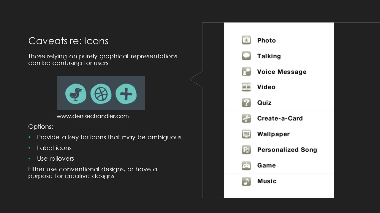 Caveats re: Icons Those relying on purely graphical representations can be confusing for users   Options: Provide a key for icons that may be ambiguous Label icons Use rollovers Either use conventional designs, or have a purpose for creative designs