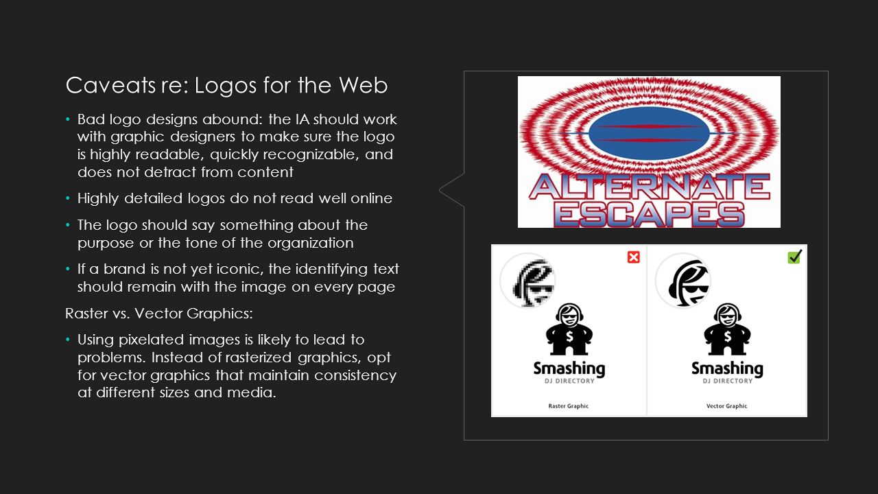 Caveats re: Logos for the Web Bad logo designs abound: the IA should work with graphic designers to make sure the logo is highly readable, quickly recognizable, and does not detract from content Highly detailed logos do not read well online The logo should say something about the purpose or the tone of the organization If a brand is not yet iconic, the identifying text should remain with the image on every page Raster vs.