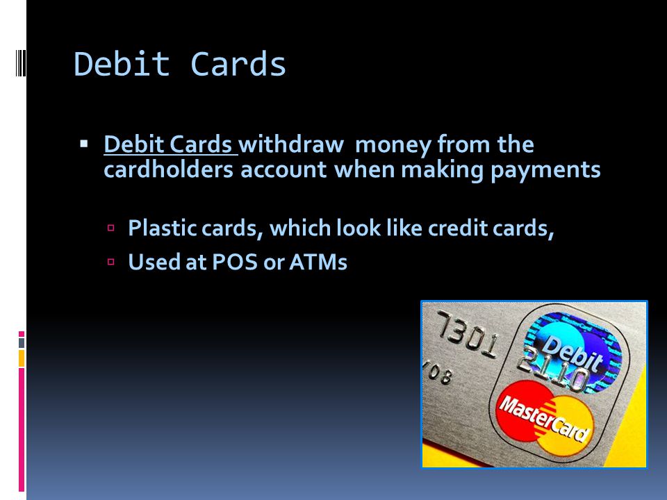 Debit Cards  Debit Cards withdraw money from the cardholders account when making payments  Plastic cards, which look like credit cards,  Used at POS or ATMs