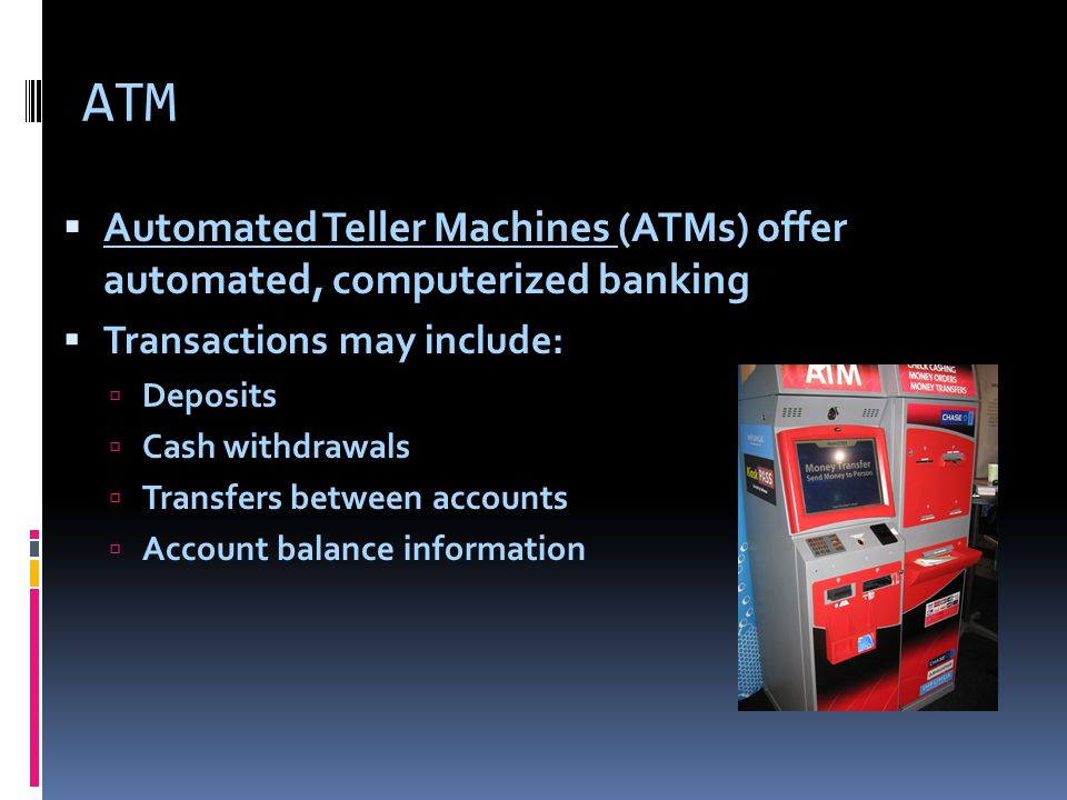 ATM  Automated Teller Machines (ATMs) offer automated, computerized banking  Transactions may include:  Deposits  Cash withdrawals  Transfers between accounts  Account balance information