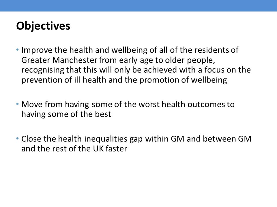 Objectives Improve the health and wellbeing of all of the residents of Greater Manchester from early age to older people, recognising that this will only be achieved with a focus on the prevention of ill health and the promotion of wellbeing Move from having some of the worst health outcomes to having some of the best Close the health inequalities gap within GM and between GM and the rest of the UK faster
