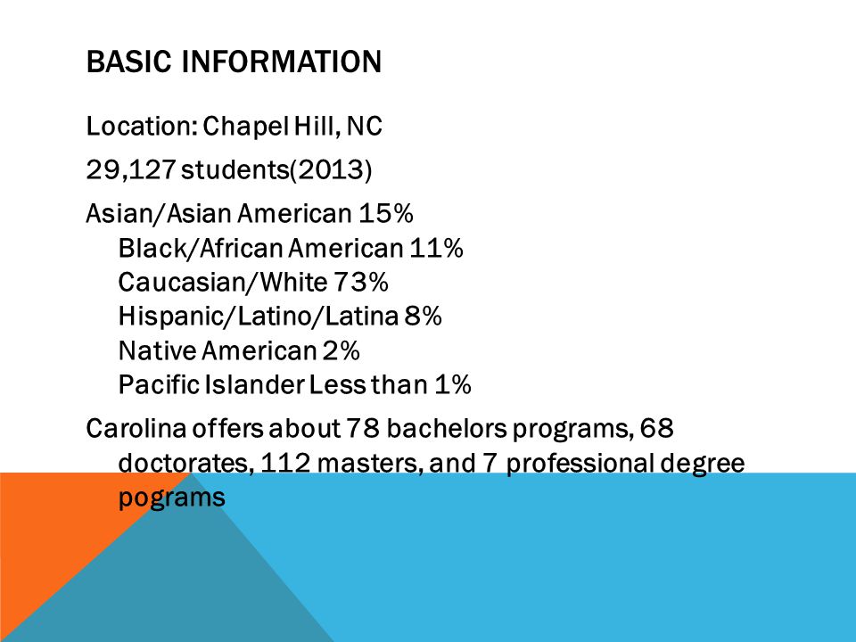 BASIC INFORMATION Location: Chapel Hill, NC 29,127 students(2013) Asian/Asian American 15% Black/African American 11% Caucasian/White 73% Hispanic/Latino/Latina 8% Native American 2% Pacific Islander Less than 1% Carolina offers about 78 bachelors programs, 68 doctorates, 112 masters, and 7 professional degree pograms