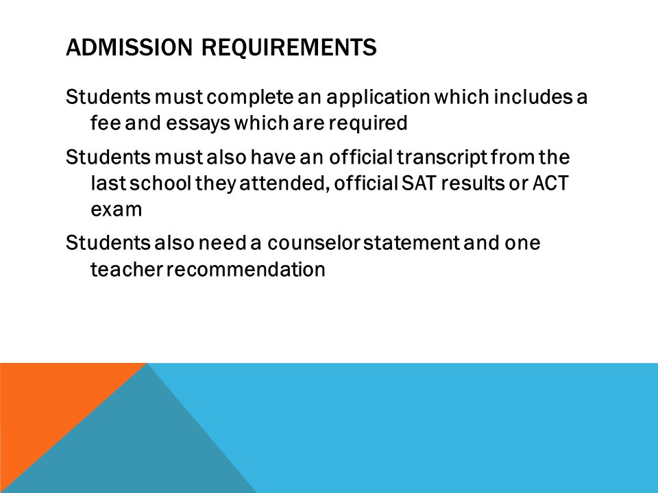 ADMISSION REQUIREMENTS Students must complete an application which includes a fee and essays which are required Students must also have an official transcript from the last school they attended, official SAT results or ACT exam Students also need a counselor statement and one teacher recommendation