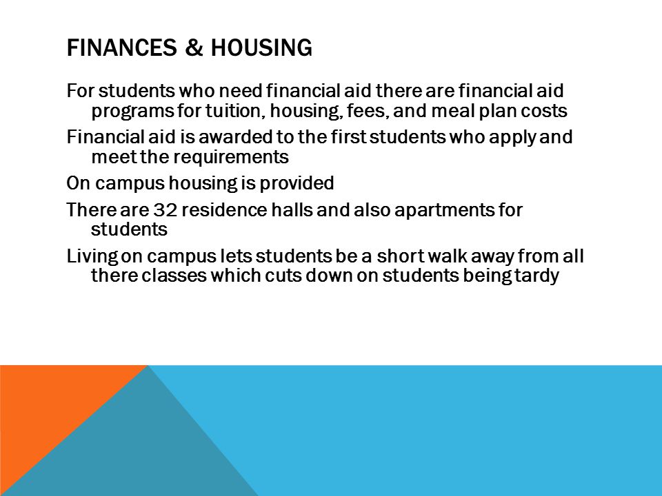 FINANCES & HOUSING For students who need financial aid there are financial aid programs for tuition, housing, fees, and meal plan costs Financial aid is awarded to the first students who apply and meet the requirements On campus housing is provided There are 32 residence halls and also apartments for students Living on campus lets students be a short walk away from all there classes which cuts down on students being tardy