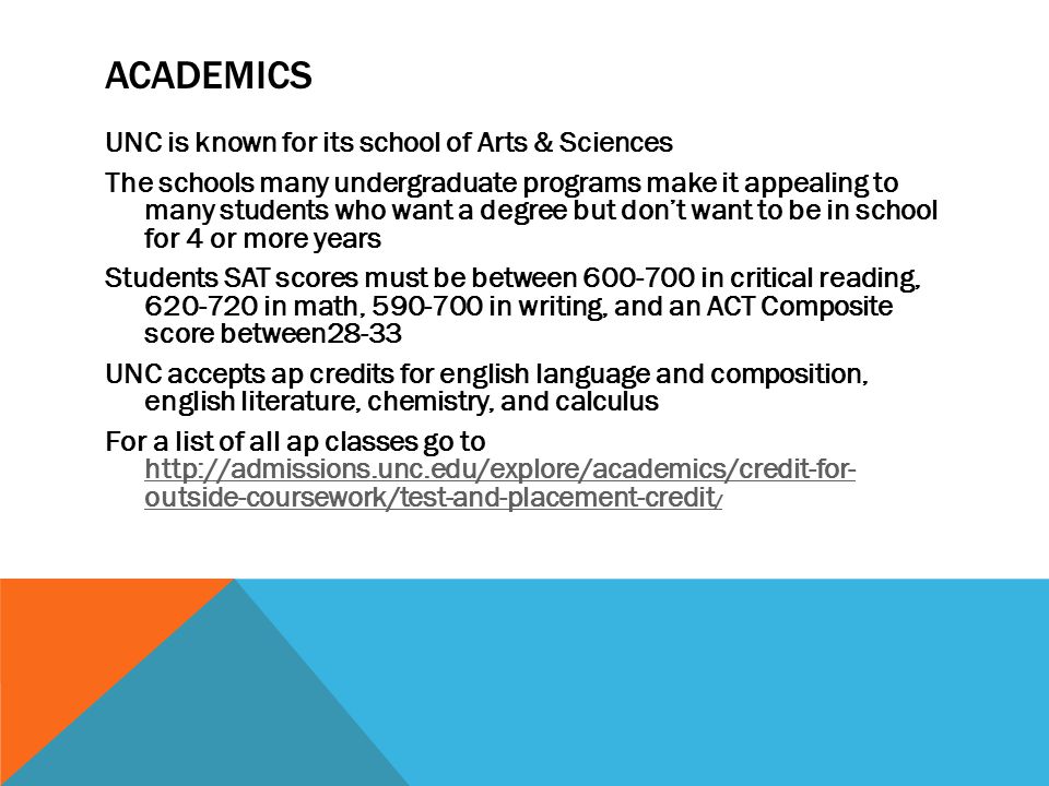 ACADEMICS UNC is known for its school of Arts & Sciences The schools many undergraduate programs make it appealing to many students who want a degree but don’t want to be in school for 4 or more years Students SAT scores must be between in critical reading, in math, in writing, and an ACT Composite score between28-33 UNC accepts ap credits for english language and composition, english literature, chemistry, and calculus For a list of all ap classes go to   outside-coursework/test-and-placement-credit /   outside-coursework/test-and-placement-credit /