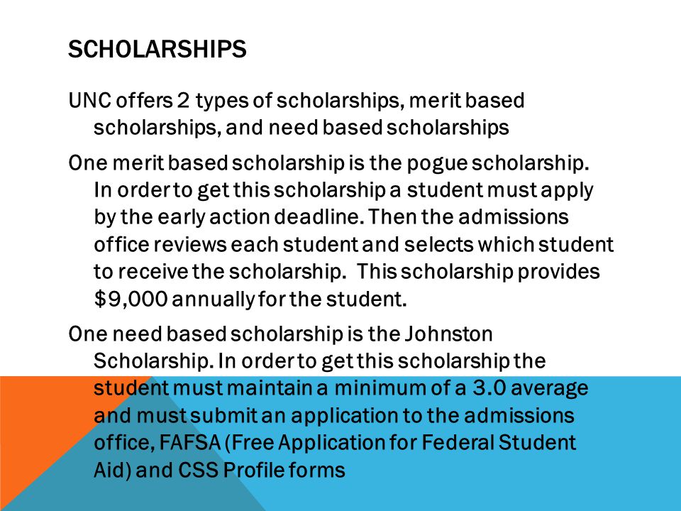 SCHOLARSHIPS UNC offers 2 types of scholarships, merit based scholarships, and need based scholarships One merit based scholarship is the pogue scholarship.