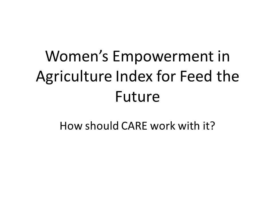 Women’s Empowerment in Agriculture Index for Feed the Future How should CARE work with it