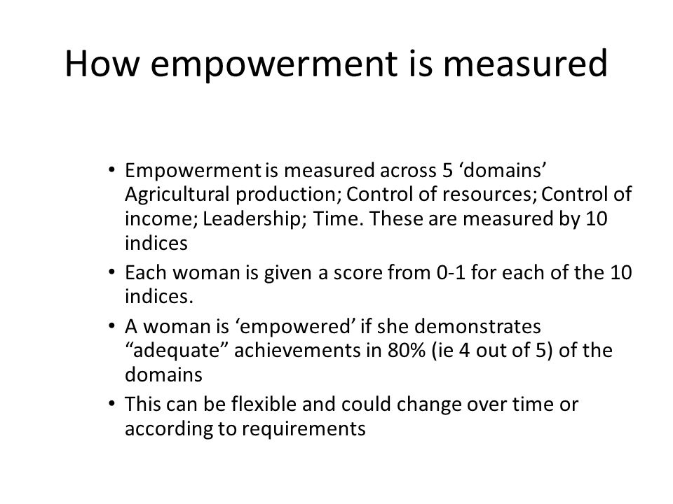How empowerment is measured Empowerment is measured across 5 ‘domains’ Agricultural production; Control of resources; Control of income; Leadership; Time.